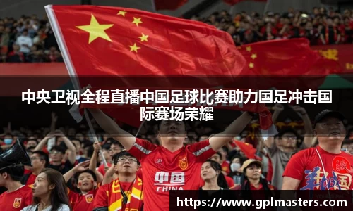 中央卫视全程直播中国足球比赛助力国足冲击国际赛场荣耀