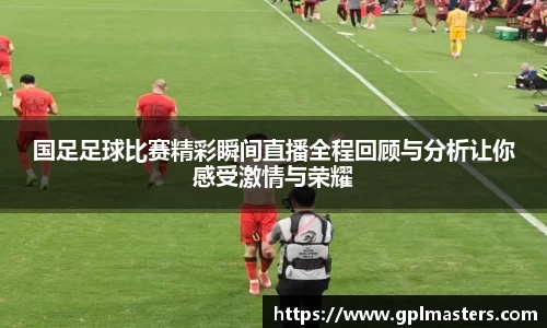 国足足球比赛精彩瞬间直播全程回顾与分析让你感受激情与荣耀