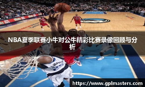 NBA夏季联赛小牛对公牛精彩比赛录像回顾与分析
